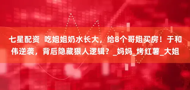 七星配资  吃姐姐奶水长大，给8个哥姐买房！于和伟逆袭，背后隐藏狠人逻辑？_妈妈_烤红薯_大姐