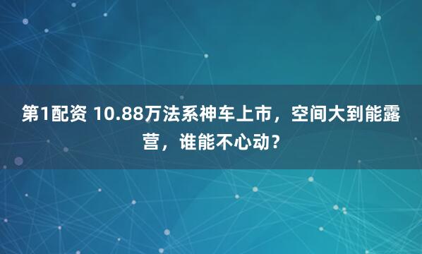 第1配资 10.88万法系神车上市，空间大到能露营，谁能不心动？