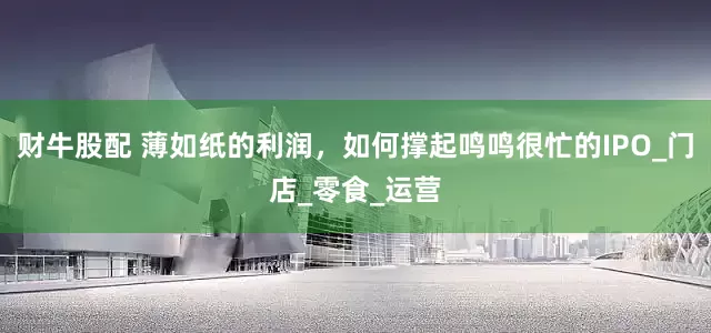 财牛股配 薄如纸的利润，如何撑起鸣鸣很忙的IPO_门店_零食_运营