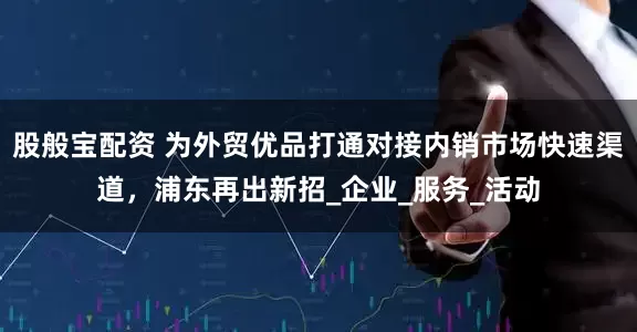 股般宝配资 为外贸优品打通对接内销市场快速渠道，浦东再出新招_企业_服务_活动