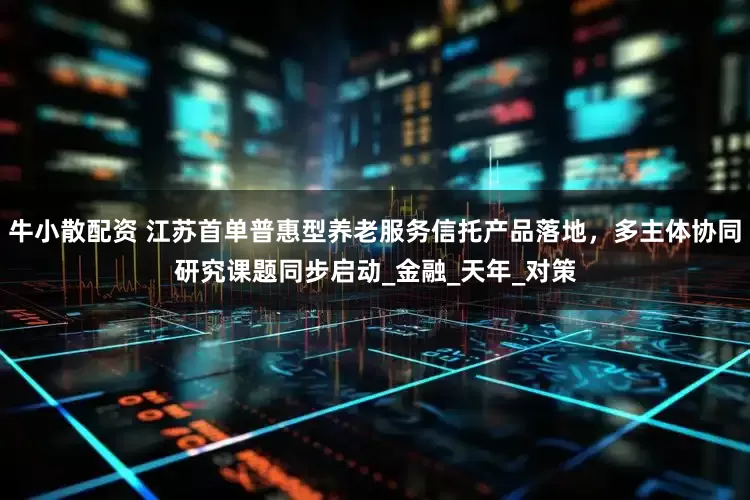 牛小散配资 江苏首单普惠型养老服务信托产品落地，多主体协同研究课题同步启动_金融_天年_对策