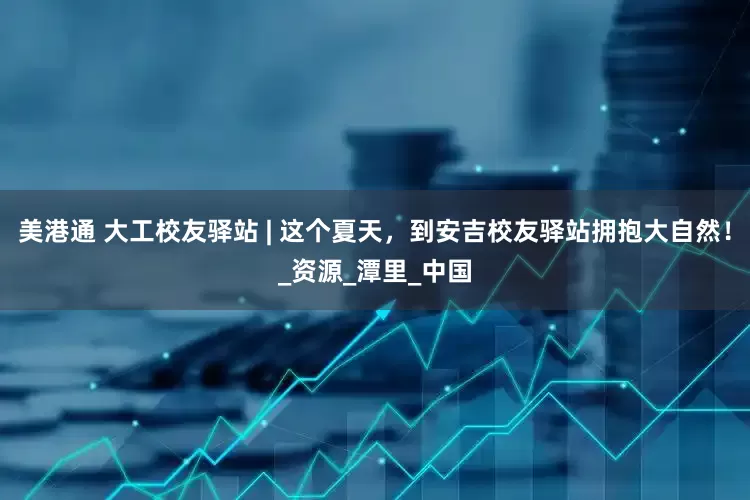 美港通 大工校友驿站 | 这个夏天，到安吉校友驿站拥抱大自然！_资源_潭里_中国