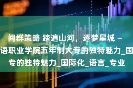 间群策略 踏遍山河，逐梦星城 — — 探秘湖南外国语职业学院五年制大专的独特魅力_国际化_语言_专业