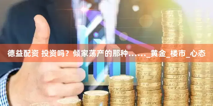 德益配资 投资吗？倾家荡产的那种……_黄金_楼市_心态