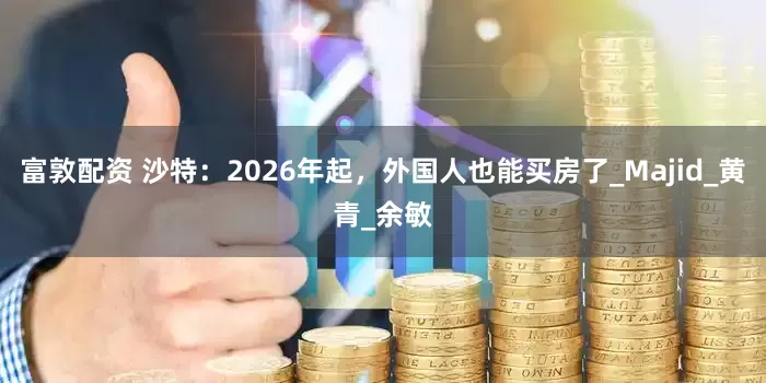 富敦配资 沙特：2026年起，外国人也能买房了_Majid_黄青_余敏