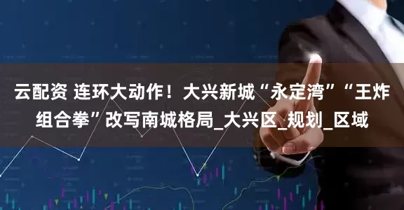 云配资 连环大动作！大兴新城“永定湾”“王炸组合拳”改写南城格局_大兴区_规划_区域