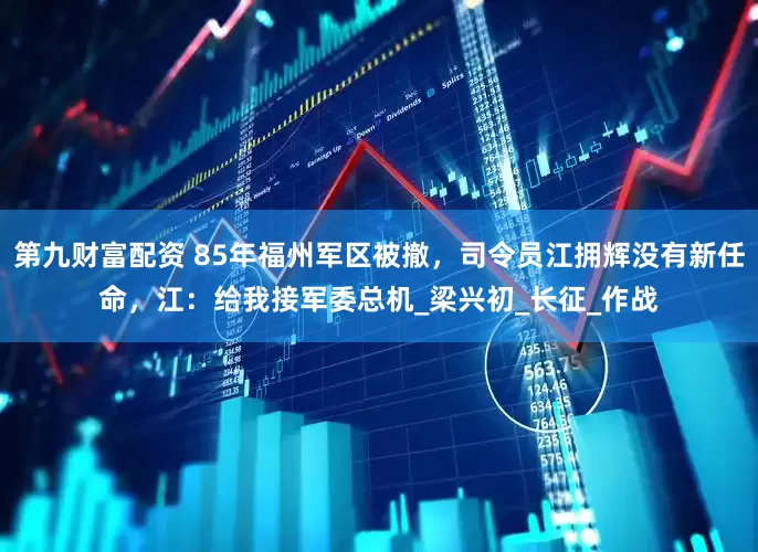 第九财富配资 85年福州军区被撤，司令员江拥辉没有新任命，江：给我接军委总机_梁兴初_长征_作战