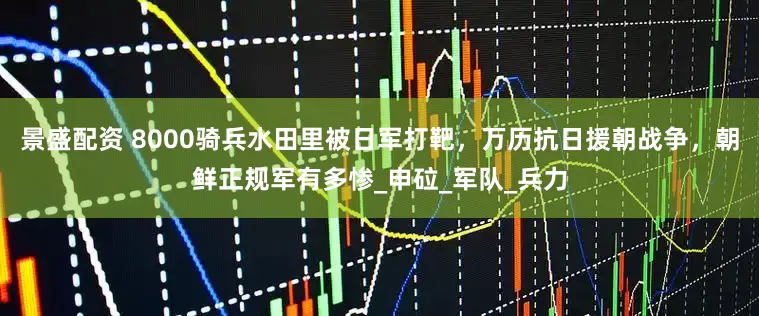 景盛配资 8000骑兵水田里被日军打靶，万历抗日援朝战争，朝鲜正规军有多惨_申砬_军队_兵力