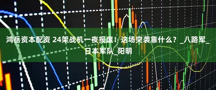 鸿岳资本配资 24架战机一夜报废！这场突袭靠什么？_八路军_日本军队_阳明