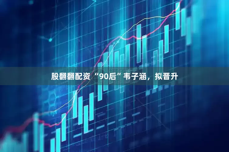 股翻翻配资 “90后”韦子涵，拟晋升