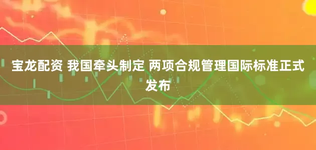 宝龙配资 我国牵头制定 两项合规管理国际标准正式发布