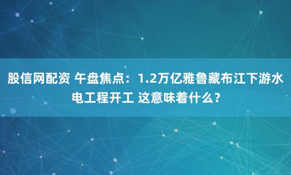 股信网配资 午盘焦点：1.2万亿雅鲁藏布江下游水电工程开工 这意味着什么？