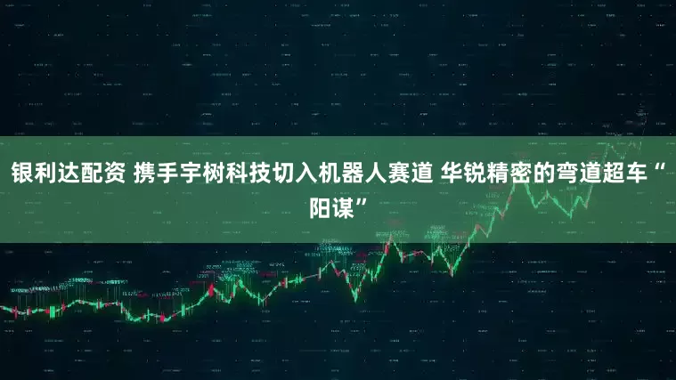银利达配资 携手宇树科技切入机器人赛道 华锐精密的弯道超车“阳谋”