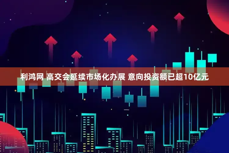 利鸿网 高交会延续市场化办展 意向投资额已超10亿元