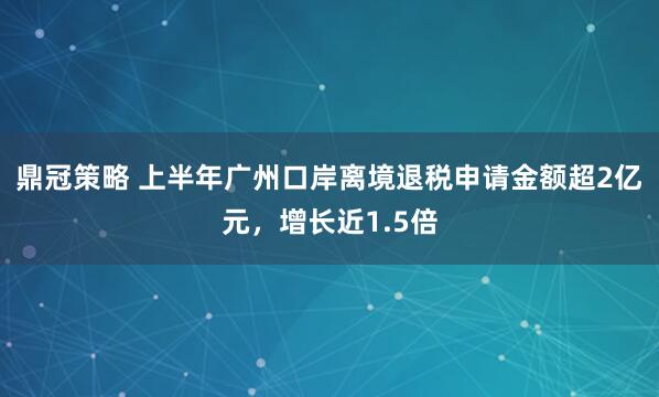 鼎冠策略 上半年广州口岸离境退税申请金额超2亿元，增长近1.5倍