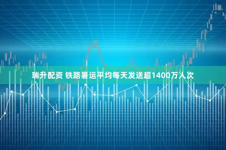 瑞升配资 铁路暑运平均每天发送超1400万人次
