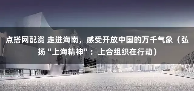 点搭网配资 走进海南，感受开放中国的万千气象（弘扬“上海精神”：上合组织在行动）
