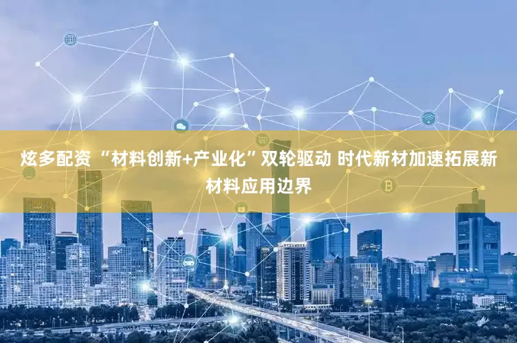 炫多配资 “材料创新+产业化”双轮驱动 时代新材加速拓展新材料应用边界