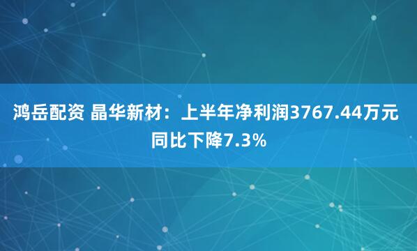 鸿岳配资 晶华新材：上半年净利润3767.44万元 同比下降7.3%