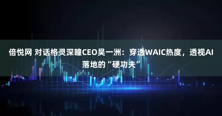 倍悦网 对话格灵深瞳CEO吴一洲：穿透WAIC热度，透视AI落地的“硬功夫”