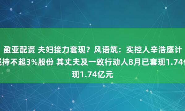 盈亚配资 夫妇接力套现?风语筑:实控人辛浩鹰计划减持不超3%股份 其丈夫及一致行动人8月已套现1.74亿元