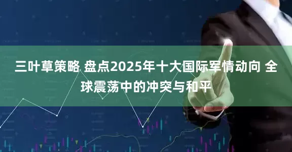 三叶草策略 盘点2025年十大国际军情动向 全球震荡中的冲突与和平