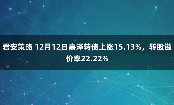 君安策略 12月12日嘉泽转债上涨15.13%，转股溢价率22.22%