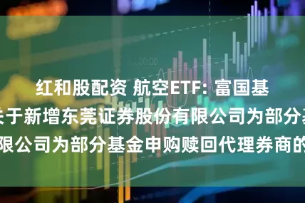 红和股配资 航空ETF: 富国基金管理有限公司关于新增东莞证券股份有限公司为部分基金申购赎回代理券商的公告
