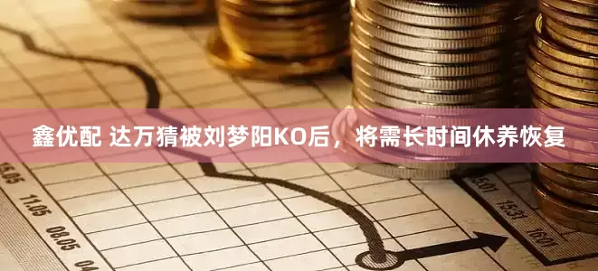 鑫优配 达万猜被刘梦阳KO后，将需长时间休养恢复