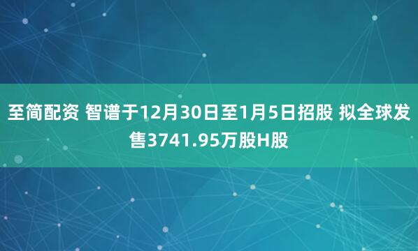 至简配资 智谱于12月30日至1月5日招股 拟全球发售3741.95万股H股