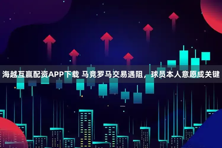 海越互赢配资APP下载 马竞罗马交易遇阻，球员本人意愿成关键