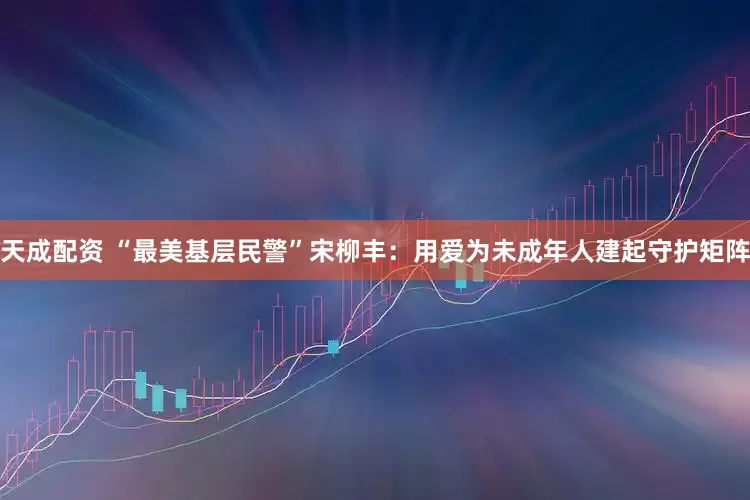 天成配资 “最美基层民警”宋柳丰:用爱为未成年人建起守护矩阵