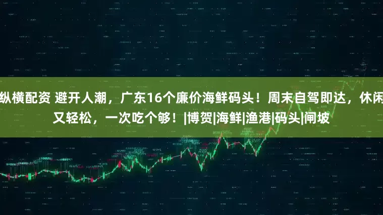 纵横配资 避开人潮，广东16个廉价海鲜码头！周末自驾即达，休闲又轻松，一次吃个够！|博贺|海鲜|渔港|码头|闸坡