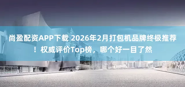尚盈配资APP下载 2026年2月打包机品牌终极推荐！权威评价Top榜，哪个好一目了然