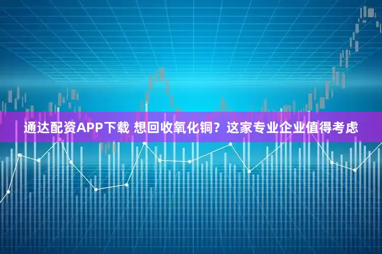 通达配资APP下载 想回收氧化铜？这家专业企业值得考虑