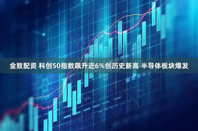 金致配资 科创50指数飙升近6%创历史新高 半导体板块爆发